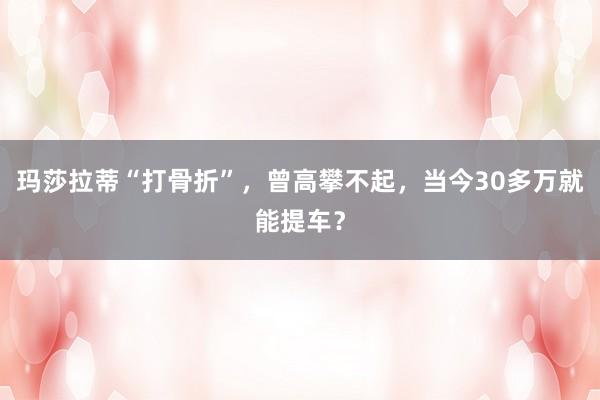 玛莎拉蒂“打骨折”，曾高攀不起，当今30多万就能提车？
